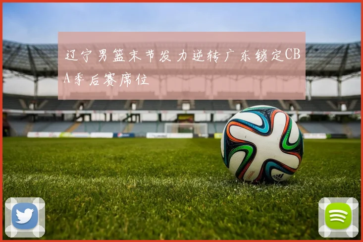 辽宁男篮末节发力逆转广东锁定CBA季后赛席位