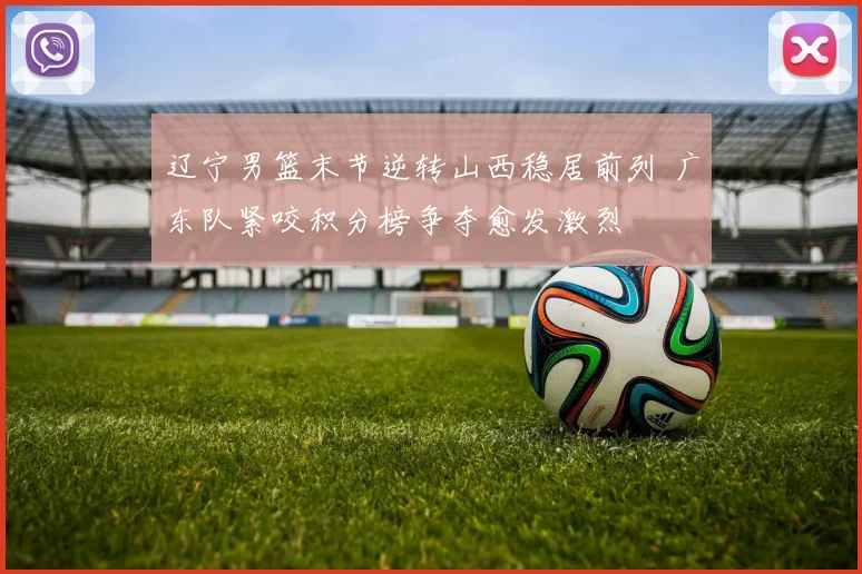 辽宁男篮末节逆转山西稳居前列 广东队紧咬积分榜争夺愈发激烈