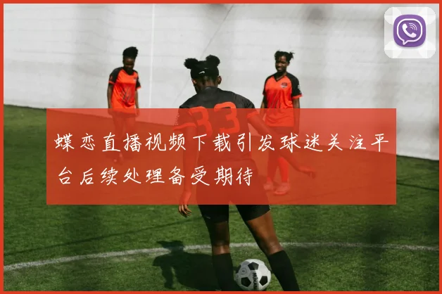 蝶恋直播视频下载引发球迷关注平台后续处理备受期待