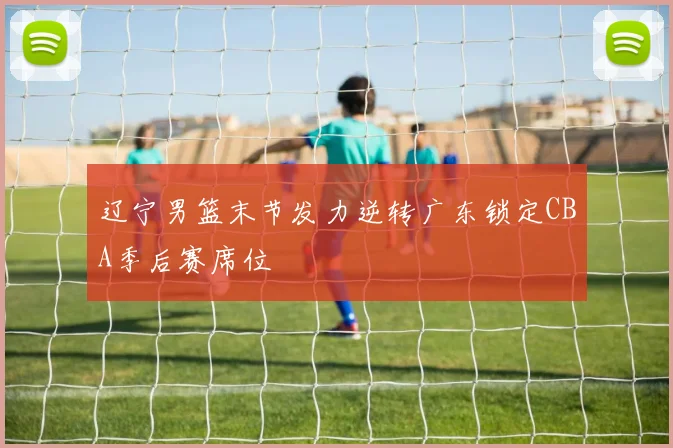 辽宁男篮末节发力逆转广东锁定CBA季后赛席位