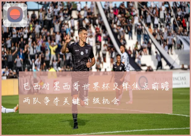 巴西对墨西哥世界杯交锋焦点前瞻两队争夺关键晋级机会