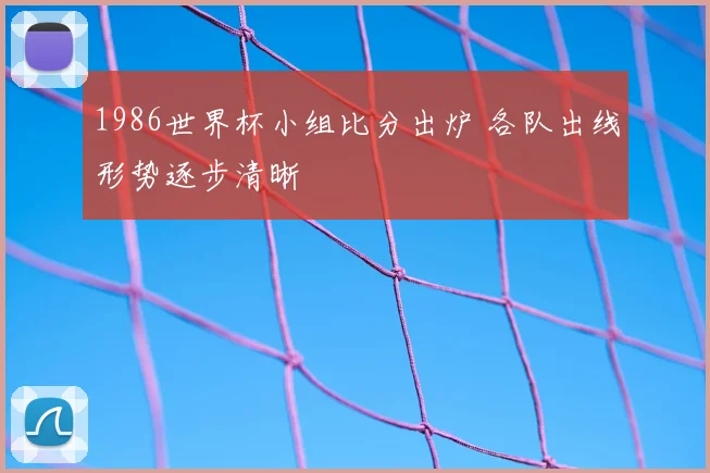 1986世界杯小组比分出炉 各队出线形势逐步清晰