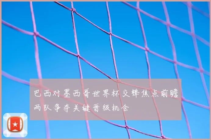 巴西对墨西哥世界杯交锋焦点前瞻两队争夺关键晋级机会