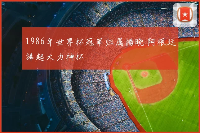 1986年世界杯冠军归属揭晓 阿根廷捧起大力神杯